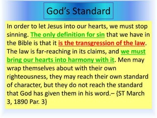 God’s Standard
In order to let Jesus into our hearts, we must stop
sinning. The only definition for sin that we have in
the Bible is that it is the transgression of the law.
The law is far-reaching in its claims, and we must
bring our hearts into harmony with it. Men may
wrap themselves about with their own
righteousness, they may reach their own standard
of character, but they do not reach the standard
that God has given them in his word.– {ST March
3, 1890 Par. 3}
 