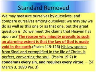 Standard Removed
We may measure ourselves by ourselves, and
compare ourselves among ourselves; we may say we
do as well as this one or as that one, but the great
question is, Do we meet the claims that Heaven has
upon us? The reason why iniquity prevails to such
an alarming extent is that the law of God is made
void in the earth.(Psalm 119:126) His law spoken
from Sinai and exemplified in the life of Christ, is
perfect, converting the soul. (Psalm 19:7) It
condemns every sin, and requires every virtue. – {ST
March 3, 1890 Par. 3}
 