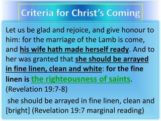 Let us be glad and rejoice, and give honour to
him: for the marriage of the Lamb is come,
and his wife hath made herself ready. And to
her was granted that she should be arrayed
in fine linen, clean and white: for the fine
linen is the righteousness of saints.
(Revelation 19:7-8)
she should be arrayed in fine linen, clean and
[bright] (Revelation 19:7 marginal reading)
 