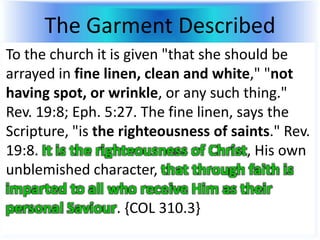 The Garment Described
To the church it is given "that she should be
arrayed in fine linen, clean and white," "not
having spot, or wrinkle, or any such thing."
Rev. 19:8; Eph. 5:27. The fine linen, says the
Scripture, "is the righteousness of saints." Rev.
19:8. It is the righteousness of Christ, His own
unblemished character, that through faith is
imparted to all who receive Him as their
personal Saviour. {COL 310.3}
 