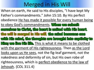 Merged in His Will
When on earth, He said to His disciples, "I have kept My
Father’s commandments." John 15:10. By His perfect
obedience He has made it possible for every human being
to obey God’s commandments. When we submit
ourselves to Christ, the heart is united with His heart,
the will is merged in His will, the mind becomes one
with His mind, the thoughts are brought into captivity to
Him; we live His life. This is what it means to be clothed
with the garment of His righteousness. Then as the Lord
looks upon us He sees, not the fig-leaf garment, not the
nakedness and deformity of sin, but His own robe of
righteousness, which is perfect obedience to the law of
Jehovah. {COL 311.4}
 