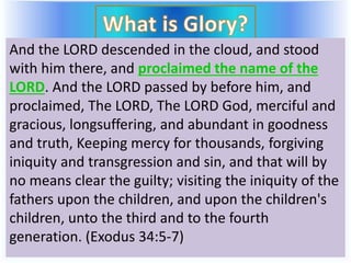 And the LORD descended in the cloud, and stood
with him there, and proclaimed the name of the
LORD. And the LORD passed by before him, and
proclaimed, The LORD, The LORD God, merciful and
gracious, longsuffering, and abundant in goodness
and truth, Keeping mercy for thousands, forgiving
iniquity and transgression and sin, and that will by
no means clear the guilty; visiting the iniquity of the
fathers upon the children, and upon the children's
children, unto the third and to the fourth
generation. (Exodus 34:5-7)
 