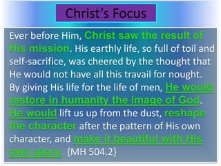 Christ’s Focus
Ever before Him, Christ saw the result of
His mission. His earthly life, so full of toil and
self-sacrifice, was cheered by the thought that
He would not have all this travail for nought.
By giving His life for the life of men, He would
restore in humanity the image of God.
He would lift us up from the dust, reshape
the character after the pattern of His own
character, and make it beautiful with His
own glory. {MH 504.2}
 