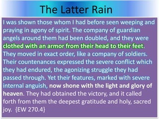 The Latter Rain
I was shown those whom I had before seen weeping and
praying in agony of spirit. The company of guardian
angels around them had been doubled, and they were
clothed with an armor from their head to their feet.
They moved in exact order, like a company of soldiers.
Their countenances expressed the severe conflict which
they had endured, the agonizing struggle they had
passed through. Yet their features, marked with severe
internal anguish, now shone with the light and glory of
heaven. They had obtained the victory, and it called
forth from them the deepest gratitude and holy, sacred
joy. {EW 270.4}
 