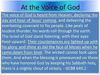 At the Voice of God
The voice of God is heard from Heaven, declaring the
day and hour of Jesus’ coming, and delivering the
everlasting covenant to his people. Like peals of
loudest thunder, his words roll through the earth.
The Israel of God stand listening, with their eyes
fixed upward. Their countenances are lighted up with
his glory, and shine as did the face of Moses when he
came down from Sinai. The wicked cannot look upon
them. And when the blessing is pronounced on those
who have honored God by keeping his Sabbath holy,
there is a mighty shout of victory. - GC88 640.2
 