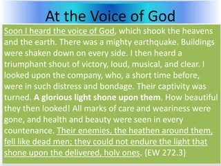At the Voice of God
Soon I heard the voice of God, which shook the heavens
and the earth. There was a mighty earthquake. Buildings
were shaken down on every side. I then heard a
triumphant shout of victory, loud, musical, and clear. I
looked upon the company, who, a short time before,
were in such distress and bondage. Their captivity was
turned. A glorious light shone upon them. How beautiful
they then looked! All marks of care and weariness were
gone, and health and beauty were seen in every
countenance. Their enemies, the heathen around them,
fell like dead men; they could not endure the light that
shone upon the delivered, holy ones. {EW 272.3}
 