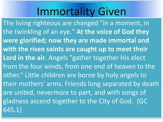 Immortality Given
The living righteous are changed "in a moment, in
the twinkling of an eye." At the voice of God they
were glorified; now they are made immortal and
with the risen saints are caught up to meet their
Lord in the air. Angels "gather together His elect
from the four winds, from one end of heaven to the
other." Little children are borne by holy angels to
their mothers' arms. Friends long separated by death
are united, nevermore to part, and with songs of
gladness ascend together to the City of God. {GC
645.1}
 