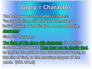 The Hebrew word for name is <shem>:
“an appellation, as a mark or memorial of
individuality; by implication honor, authority,
character.”
Glory is Character.
The light of His glory--His character--is to shine
forth in His followers. Thus they are to glorify God,
to lighten the path to the Bridegroom's home, to
the city of God, to the marriage supper of the
Lamb. {COL 414.2}
 