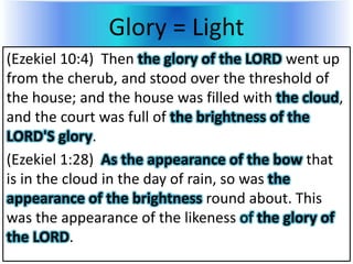 Glory = Light
(Ezekiel 10:4) Then the glory of the LORD went up
from the cherub, and stood over the threshold of
the house; and the house was filled with the cloud,
and the court was full of the brightness of the
LORD'S glory.
(Ezekiel 1:28) As the appearance of the bow that
is in the cloud in the day of rain, so was the
appearance of the brightness round about. This
was the appearance of the likeness of the glory of
the LORD.
 