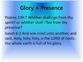 Glory = Presence
Psalms 139:7 Whither shall I go from thy
spirit? or whither shall I flee from thy
presence?
Isaiah 6:3 And one cried unto another, and
said, Holy, holy, holy, is the LORD of hosts:
the whole earth is full of his glory.
 