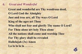 6. Great and Wonderful Great and wonderful are Thy wondrous deed, O Lord God the Almighty Just and true are, all Thy ways O Lord King of the ages art Thou Who shall not fear and glorify Thy name O Lord? For Thou alone art holy Thou alone All the nations shall come and worship Thee For Thy glory shall be revealed Hallelujah (3x) Amen La la la la la . . . . . . 