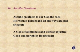 96. Ascribe Greatness Ascribe greatness to our God the rock His work is perfect and all His ways are just  (Repeat) A God of faithfulness and without injustice Good and upright is He (Repeat) 