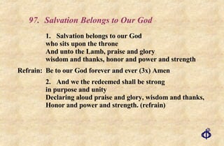 97.  Salvation Belongs to Our God 1. Salvation belongs to our God who sits upon the throne And unto the Lamb, praise and glory wisdom and thanks, honor and power and strength Refrain: Be to our God forever and ever (3x) Amen 2. And we the redeemed shall be strong in purpose and unity Declaring aloud praise and glory, wisdom and thanks,  Honor and power and strength. (refrain)  