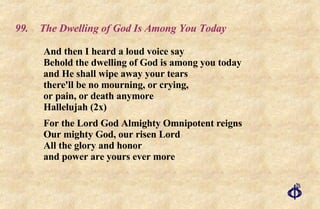 99. The Dwelling of God Is Among You Today And then I heard a loud voice say  Behold the dwelling of God is among you today  and He shall wipe away your tears  there'll be no mourning, or crying,  or pain, or death anymore  Hallelujah (2x)  For the Lord God Almighty Omnipotent reigns  Our mighty God, our risen Lord  All the glory and honor  and power are yours ever more 