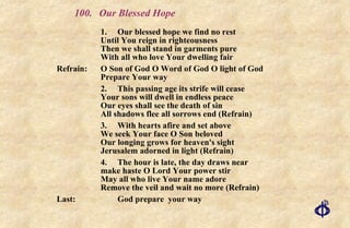 100.  Our Blessed Hope 1. Our blessed hope we find no rest  Until You reign in righteousness  Then we shall stand in garments pure  With all who love Your dwelling fair Refrain:  O Son of God O Word of God O light of God Prepare Your way 2. This passing age its strife will cease Your sons will dwell in endless peace Our eyes shall see the death of sin All shadows flee all sorrows end (Refrain) 3. With hearts afire and set above  We seek Your face O Son beloved  Our longing grows for heaven's sight  Jerusalem adorned in light (Refrain) 4. The hour is late, the day draws near  make haste O Lord Your power stir  May all who live Your name adore  Remove the veil and wait no more (Refrain) Last: God prepare  your way 