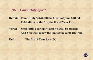 101. Come Holy Spirit Refrain:  Come, Holy Spirit, fill the hearts of your faithful Enkindle in us the fire, the fire of Your love Verse: Send forth Your Spirit and we shall be created And You shall renew the face of the earth (Refrain) End: The fire of Your love (2x) 