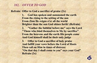 102. OFFER TO GOD Refrain:  Offer to God a sacrifice of praise (2x) 1.  God has spoken and summoned the earth From the rising to the setting of the sun  From Zion He reigns o'er all the world Brighter than the sun God shines forth! (Refrain) 2. "Gather the faithful before me" says the Lord "Those who bind themselves to Me by sacrifice" From the heavens and the earth His people come And God himself shall be their only judge 3. Offer to God a sacrifice of holy praise And fulfill your vows before the Lord of Hosts Then call on Him in times of distress: "On that day I shall come to you" says your God” Refrain (2x) 