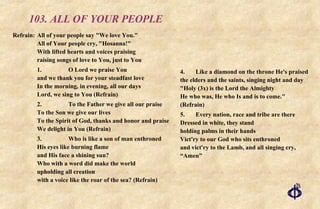 103. ALL OF YOUR PEOPLE Refrain:  All of your people say "We love You."  All of Your people cry, "Hosanna!"  With lifted hearts and voices praising raising songs of love to You, just to You 1.  O Lord we praise You and we thank you for your steadfast love In the morning, in evening, all our days Lord, we sing to You (Refrain) 2. To the Father we give all our praise To the Son we give our lives To the Spirit of God, thanks and honor and praise We delight in You (Refrain) 3. Who is like a son of man enthroned His eyes like burning flame and His face a shining sun? Who with a word did make the world upholding all creation with a voice like the roar of the sea? (Refrain) 4. Like a diamond on the throne He's praised the elders and the saints, singing night and day "Holy (3x) is the Lord the Almighty He who was, He who Is and is to come."  (Refrain) 5. Every nation, race and tribe are there Dressed in white, they stand holding palms in their hands Vict'ry to our God who sits enthroned and vict'ry to the Lamb, and all singing cry, “Amen” 