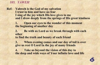 105.  YAWEH Ref:  Yahweh is the God of my salvation  I trust in him and have no fear  I sing of the joy which His love gives to me  and I draw deeply from the springs of His great kindness 1. Open our eyes to the wonder of this moment the beginning of another day 2. Be with us Lord as we break through with each other to find the truth and beauty of each friend 3. When evening comes and our day of toil is over give us rest O Lord In the joy of many friends 4. Take us beyond the vision of this day to the deep and wide ways of Your infinite love and life 