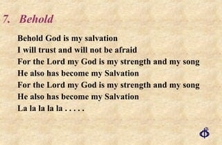 7. Behold Behold God is my salvation I will trust and will not be afraid For the Lord my God is my strength and my song He also has become my Salvation For the Lord my God is my strength and my song He also has become my Salvation La la la la la . . . . . 