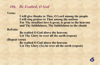 106. Be Exalted, O God Verse: I will give thanks to Thee, O Lord among the people I will sing praises to Thee among the nations For Thy steadfast love is great, is great to the heavens and Thy faithfulness, Thy faithfulness to the clouds Refrain: Be exalted O God above the heavens Let Thy Glory be over all the earth (repeat) (Repeat verse) Be exalted O God above the heavens Let Thy Glory (3x) be over all the earth (repeat) 