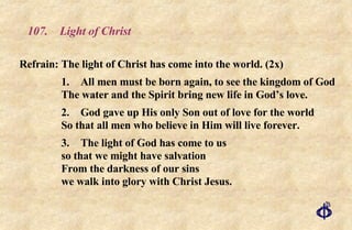 107. Light of Christ Refrain: The light of Christ has come into the world. (2x) 1. All men must be born again, to see the kingdom of God The water and the Spirit bring new life in God’s love. 2. God gave up His only Son out of love for the world So that all men who believe in Him will live forever. 3. The light of God has come to us so that we might have salvation From the darkness of our sins we walk into glory with Christ Jesus. 