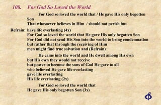 108.  For God So Loved the World For God so loved the world that / He gave His only begotten Son  That whosoever believes in Him  / should not perish but Refrain:  have life everlasting (4x)  For God so loved the world that He gave His only begotten Son  For God did not send His Son into the world to bring condemnation  but rather that through the receiving of Him men might find true salvation and (Refrain) He came into the world and He dwelt among His own  but His own they would not receive  but power to become the sons of God He gave to all  who believed He gave life everlasting  gave life everlasting  His life everlasting (2x)  For God so loved the world that  He gave His only begotten Son (3x) 