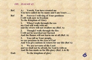 109.  ISAIAH 43 Ref.  A.: Yaweh, You have created me You have called me by name and I am Yours ..… Ref  B: Forever I will sing of Your goodness I will walk now in freedom To the Kingdom of Glory 1. When I walk through the sea my God will walk with me and the rivers will not swallow me (Ref. A) 2. Though I walk through the fire I will not be scorched nor burned And the flames will not harm me at all (Ref. A)  3. You call us Your people, we are precious in the eyes of God And You give nations in return for our life (Ref A)   4. We are servants of the Lord and we shall not be afraid, for God is with us And He has made us for His glory (Ref. A & B) End:  To the kingdom of glory 