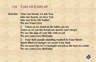 110.  TAKE OUR BREAD Refrain:  Take our bread, we ask You  take our hearts, we love You  take our lives, Oh Father  We are Yours (2x) 1. Yours as we stand at the table you set Yours as we eat the bread our hearts can't forget We are the sign of your life with us yet We are yours (2x) (Refrain) 2. Your holy people standing washed in Your blood Spirit filled yet hungry we await Your food We are poor but we've brought ourselves the best we could We are yours (2x) (Refrain) 