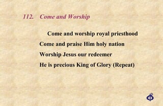 112.  Come and Worship Come and worship royal priesthood Come and praise Him holy nation Worship Jesus our redeemer He is precious King of Glory (Repeat) 