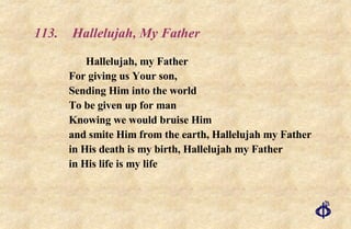113.  Hallelujah, My Father Hallelujah, my Father  For giving us Your son,  Sending Him into the world  To be given up for man  Knowing we would bruise Him  and smite Him from the earth, Hallelujah my Father  in His death is my birth, Hallelujah my Father  in His life is my life 