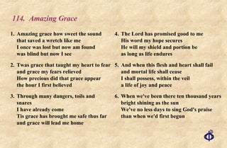 114.  Amazing Grace 1. Amazing grace how sweet the sound that saved a wretch like me I once was lost but now am found was blind but now I see 2. Twas grace that taught my heart to fear and grace my fears relieved How precious did that grace appear the hour I first believed 3. Through many dangers, toils and snares I have already come Tis grace has brought me safe thus far and grace will lead me home 4. The Lord has promised good to me His word my hope secures He will my shield and portion be as long as life endures 5. And when this flesh and heart shall fail and mortal life shall cease I shall possess, within the veil a life of joy and peace 6. When we've been there ten thousand years bright shining as the sun We've no less days to sing God's praise than when we'd first begun 