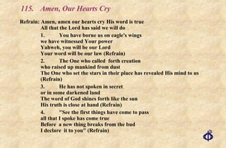 115.  Amen, Our Hearts Cry Refrain: Amen, amen our hearts cry His word is true All that the Lord has said we will do 1. You have borne us on eagle's wings  we have witnessed Your power  Yahweh, you will be our Lord  Your word will be our law (Refrain) 2. The One who called  forth creation  who raised up mankind from dust  The One who set the stars in their place has revealed His mind to us (Refrain) 3. He has not spoken in secret or in some darkened land The word of God shines forth like the sun His truth is close at hand (Refrain) 4. "See the first things have come to pass all that I spoke has come true Before  a new thing breaks from the bud I declare  it to you" (Refrain) 