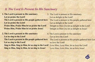 8. The Lord Is Present In His Sanctuary   1. The Lord is present in His sanctuary  Let us praise the Lord!  The Lord is present in His people gathered here  Let us praise the Lord!  Praise Him, Praise Him let us praise the Lord!  Praise Him, Praise Him let us praise Jesus!   2. The Lord is present in His sanctuary  Let us sing to the Lord! The Lord is present in His people gathered here  Let us sing to the Lord!  Sing to Him, Sing to Him, let us sing to the Lord!  Sing to Him, Sing to Him, let us sing to Jesus!   3. The Lord is present in His sanctuary  Let us delight in the Lord!  The Lord is present in His people gathered here  Let us delight in the Lord!  Delight in Him (2x) let us delight in the Lord!  Delight in Him (2x) let us delight in Jesus! 4. The Lord is present in His sanctuary Let us love the Lord! The Lord is present in His people gathered here Let us love the Lord!  Love Him, Love Him, let us love the Lord! Love Him, Love Him, let us love Jesus! 