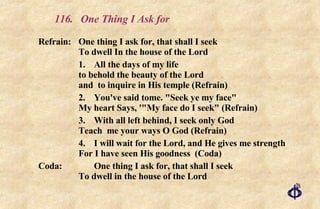 116.  One Thing I Ask for Refrain:  One thing I ask for, that shall I seek  To dwell In the house of the Lord 1. All the days of my life to behold the beauty of the Lord and  to inquire in His temple (Refrain) 2. You've said tome. "Seek ye my face" My heart Says, '"My face do I seek" (Refrain) 3. With all left behind, I seek only God Teach  me your ways O God (Refrain) 4. I will wait for the Lord, and He gives me strength For I have seen His goodness  (Coda) Coda: One thing I ask for, that shall I seek To dwell in the house of the Lord 