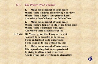 117. The Prayer Of St. Francis 1. Make me a channel of Your peace Where  there is hatred let me bring Your love Where  there is injury your pardon Lord And where there's doubt true faith in You 2. Make me a channel of Your peace Where  there's despair  in life let me bring hope Where  there is darkness  only light And where there's sadness ever joy Refrain:  Oh Master grant that I may never seek  So much to be consoled as to console  To be understood  as to understand  To be loved as to love with all my soul 3. Make me a channel of Your peace It is in pardoning that we are pardoned In giving to all men that we receive And in dying that we're born to eternal life 