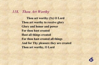 118.  Thou Art Worthy Thou art worthy (3x) O Lord Thou art worthy to receive glory Glory and honor and power For thou hast created Hast all things created For thou hast created all things And for Thy pleasure they are created Thou art worthy, O Lord 