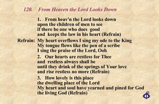 120.  From Heaven the Lord Looks Down 1. From heav'n the Lord looks down upon the children of men to see if there be one who does  good and  keeps the law in his heart (Refrain) Refrain:  My heart overflows I sing my ode to the King  My tongue flows like the pen of a scribe  I sing the praise of the Lord, Ooh 2. Our hearts are restless for Thee and  restless always shall be until they drink of the springs of Your love and rise restless no more (Refrain) 3. How lovely is this place the dwelling place of the Lord My heart and soul have yearned and pined for God the living God (Refrain) 
