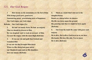 121. Our God Reigns 1 How lovely on the mountains are the feet of him Who brings good news, good news Announcing peace,  proclaiming news of happiness Our God reigns, our God reigns Refrain:  Our God reigns (2x) 2. He had  no stately form, He had  no majesty That we should be drawn to Him He was despised  and we took no account  of Him Yet now He reigns, with the most High (Refrain) 3. It was our sin and guilt that bruised and wounded Him it was our sin that brought Him down When we like sheep had gone astray our Shepherd came and on His shoulders bore our shame (Refrain) 4. Meek as a lamb that's led out to the slaughterhouse Dumb as a sheep before its shearer His life ran down upon the ground like pouring rain that we might be born again (Refrain) 5. Out from the tomb He came with grace and majesty He is alive. He is alive, God loves us so, see here His hands, His feet, His side, Yes we know He is alive (Refrain) 