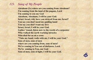 123. Song of My People Abraham (2x) where are you coming from Abraham?  I'm coming from the land of the pagans, Lord I'm coming to you my God Abraham, Abraham, I will be your God. Israel, Israel, why have you strayed from me, Israel? You say you don't need my guiding hand You say you don't want my love Israel, Israel, I will be your God. Gather 'round, listen now to the words of a carpenter Who walked the earth working miracles Who died for us on a cross "Take my hand, walk with me, I will be your God." Sons of men, sons of men where are you coming from, sons of men? We're coming to You out of darkness, Lord. We're  coming to You, our God Sons of men, sons of light, I will be your God. 