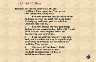 125. All My Days Refrain: Till the end of my days, O Lord I will bless Your name, sing Your praise Give you thanks, all my days. 1.  You have made me little less than a God And have lavished my heart with Your praise With dignity and honor you’ve clothed me Given me rule over all. 2. You have blessed me with good things And plenty and surrounded my table with friends Their love and their laughter enrich me Together we sing Your praise. 3. Your sun and Your moon give me light And your stars show the way through the night Your rivers and streams have refreshed me I will sing Your praise. 4. How great is Your love, O Father That You sent us Your savior son His death and His rising will heal us And draw us all unto You. 