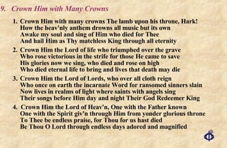 9. Crown Him with Many Crowns 1. Crown Him with many crowns The lamb upon his throne, Hark! How the heav'nly anthem drowns all music but its own Awake my soul and sing of Him who died for Thee  And hail Him as Thy matchless King through all eternity 2. Crown Him the Lord of life who triumphed over the grave Who rose victorious in the strife for those He came to save His glories now we sing, who died and rose on high Who died eternal life to bring and lives that death may die 3. Crown Him the Lord of Lords, who over all cloth reign  Who once on earth the incarnate Word for ransomed sinners slain  Now lives in realms of light where saints with angels sing  Their songs before Him day and night Their God Redeemer King 4.  Crown Him the Lord of Heav'n, One with the Father known One with the Spirit giv'n through Him from yonder glorious throne To Thee be endless praise, for Thou for us hast died Be Thou O Lord through endless days adored and magnified 