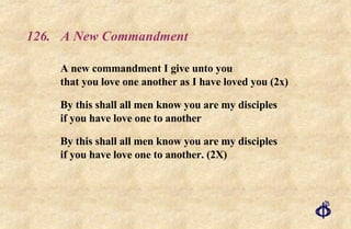 126. A New Commandment A new commandment I give unto you that you love one another as I have loved you (2x) By this shall all men know you are my disciples if you have love one to another By this shall all men know you are my disciples if you have love one to another. (2X) 