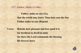127. Father, Make Us One Father, make us one (2x),  that the world may know Thou hast sent the Son Father make us one (Repeat) Verse: Behold, how pleasant and how good it is for brethren to dwell in unity for there the Lord commands the blessing life forever more  