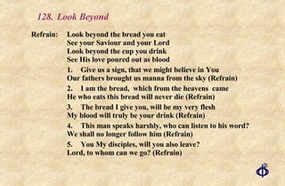 128.  Look Beyond Refrain:  Look beyond the bread you eat  See your Saviour and your Lord  Look beyond the cup you drink  See His love poured out as blood 1. Give us a sign, that we might believe in You Our fathers brought us manna from the sky (Refrain) 2. I am the bread,  which from the heavens  came He who eats this bread will never die (Refrain) 3. The bread I give you, will be my very flesh My blood will truly be your drink (Refrain) 4. This man speaks harshly, who can listen to his word? We shall no longer follow him (Refrain) 5. You My disciples, will you also leave? Lord, to whom can we go? (Refrain) 