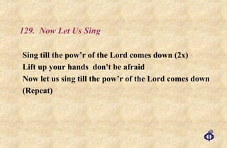 129.  Now Let Us Sing Sing till the pow’r of the Lord comes down (2x) Lift up your hands  don't be afraid Now let us sing till the pow’r of the Lord comes down (Repeat) 