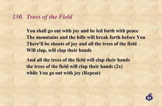 130.  Trees of the Field You shall go out with joy and be led forth with peace The mountains and the hills will break forth before You There'll be shouts of joy and all the trees of the field Will clap, will clap their hands And all the trees of the field will clap their hands the trees of the field will clap their hands (2x) while You go out with joy (Repeat) 