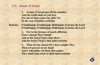 131.  Awake O Israel 1. Awake, O Israel put off thy slumber And the truth shall set you free For out of Zion comes thy deliv’rer In the year of jubilee (refrain) Refrain: O hallelujah, O hallelujah, Hallelujah, O praise the Lord O hallelujah, O hallelujah, Hallelujah, O praise the Lord 2. For in the furnace of much affliction I have chosen Thee behold And so for iron I’ll give thee silver And for brass I’ll give thee gold (refrain) 3. Thou art my chosen for I have sought Thee Thou art graven on my hand And I will gather all those that gather They shall come back to their land (refrain) 