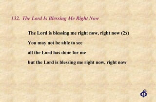 132. The Lord Is Blessing Me Right Now The Lord is blessing me right now, right now (2x)  You may not be able to see  all the Lord has done for me  but the Lord is blessing me right now, right now 