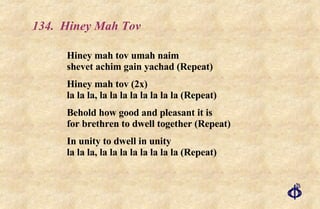 134.  Hiney Mah Tov Hiney mah tov umah naim shevet achim gain yachad (Repeat) Hiney mah tov (2x) la la la, la la la la la la la la (Repeat) Behold how good and pleasant it is  for brethren to dwell together (Repeat) In unity to dwell in unity  la la la, la la la la la la la la (Repeat) 